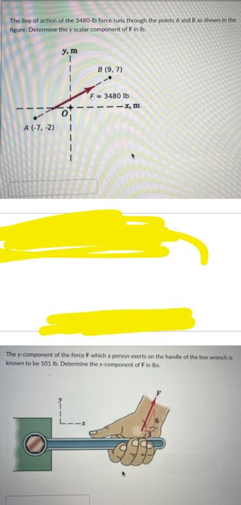 The line of action of the 3480-lb force runs through the points A and B as shown in the
figure. Determine the y scalar component of F in lb.
A (-7,-2)
y, m
B (9,7)
F=3480 lb
-x, m
The y-component of the force F which a person exerts on the handle of the box wrench is
known to be 101 lb. Determine the x-component of F in lbs.