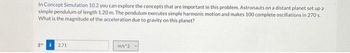 In Concept Simulation 10.2 you can explore the concepts that are important in this problem. Astronauts on a distant planet set up a
simple pendulum of length 1.20 m. The pendulum executes simple harmonic motion and makes 100 complete oscillations in 270 s.
What is the magnitude of the acceleration due to gravity on this planet?
gi 2.71
m/s^2