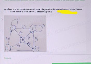 4
Analyze and arrive at a reduced state diagram for the state diagram shown below:
State Table 2, Reduction -3 State Diagram 2
1/0
110
Options
0/0
010
010
b
½
1%
ve to write your answer in the Text-Field given below.
D%
Ye
023/09/23-259241/63797-85318-2023/09/23