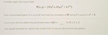 Consider again the vector field
F(x, y) = (18y² x, 18yz² + 4e¹").
Find a parameterisation of a curve C such that the circulation of F along C is equal to e¹ +8.
A curve for this circulation has parameterisation r(t) =
Use square brackets for vectors (be careful NOT to use an interval from the palette).
for 0 ≤t≤1