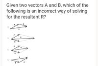 Given two vectors A and B, which of the
following is an incorrect way of solving
for the resultant R?
B
A
R
A
R
B
