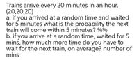 Trains arrive every 20 minutes in an hour.
(20,20,20)
a. if you arrived at a random time and waited
for 5 minutes what is the probability the next
train will come within 5 minutes? %%
b. if you arrive at a random time, waited for 5
mins, how much more time do you have to
wait for the next train, on average? number of
mins
