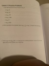 tor
Lesson 11 Practice Problems
1. Select all expressions that are equal to log, 8.
4. An ex
A. logs 20
a
B. log, 125
C. log10 100
D. log10 1,000
E. log3 27
F. log10 0.001
2. Which expression has a greater value: log10 T00 or log, ? Explain how you know.
esion Explto neowyou r
3. Andre says that log1o(55) = 1.5 because 55 is halfway between 10 and 100. Do you
agree with Andre? Explain your reasoning.
