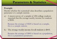 Parameters & Statistics
Example:
Decide whether the numerical value describes a population
parameter or a sample statistic.
a.) A recent survey of a sample of 450 college students
reported that the average weekly income for students
is $325.
Because the average of $325 is based on a sample,
this is a sample statistic.
b.) The average weekly income for all students
$405.
Because the average of $405 is based on a population,
this is a population parameter.
