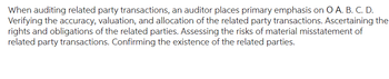 When auditing related party transactions, an auditor places primary emphasis on O A. B. C. D.
Verifying the accuracy, valuation, and allocation of the related party transactions. Ascertaining the
rights and obligations of the related parties. Assessing the risks of material misstatement of
related party transactions. Confirming the existence of the related parties.