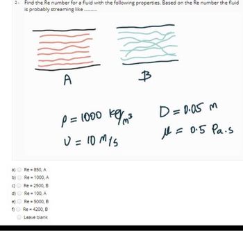 2- Find the Re number for a fluid with the following properties. Based on the Re number the fluid
is probably streaming like..........
d)
e)
F
f)
Re-850, A
Re = 1000, A
Re = 2500, B
Re = 100, A
Re = 5000, B
Re = 4200, B
Leave blank
A
key/m²3
P = 1000 kg/m³
U = 10 M15
B
D = 0.05 m
= 0.5 Pa.s