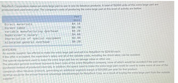 RelyaTech Corporation makes an extra large part to use in one its fabulous products. A total of 19,000 units of this extra large part are
produced and used every year. The company's costs of producing the extra large part at this level of activity are below.
Direct materials
Direct labor
Variable manufacturing overhead
Supervisor's salary
Depreciation of special equipment
Allocated general overhead
Per
Unit
$4.10
$8.70
$9.20
$4.60
$3.00
$8.20
(ID#32835)
An outside supplier has offered to make the extra large part and sell it to RelyaTech for $29.50 each.
If this offer is accepted, the supervisor's salary and all of the variable costs, including the direct labor, can be avoided.
The special equipment used to make the extra large part has no salvage value or other use.
The allocated general overhead represents fixed costs of the entire RelyaTech company, none of which would be avoided if the part were
purchased instead of produced internally. In addition, the space used to make the extra large part could be used to make more of one of the
company's other fabulous products, generating an additional segment margin of $31,000 per year for that product
O) What would be the annual financial advantage (disadvantage) for RelyaTech Corp, as a result of buying the extra large part from the outside
supplier?