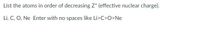 List the atoms in order of decreasing Z* (effective nuclear charge).
Li, C, O, Ne Enter with no spaces like Li>C>O>Ne
