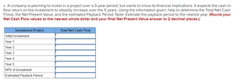 ### Investment Project Analysis

A company is planning to invest in a project over a 5-year period but wants to know its financial implications. It expects the cash inflow return on the investment to steadily increase over the 5 years. Using the information given, determine the Total Net Cash Flows, the Net Present Value, and the estimated Payback Period.

**Instructions:**
- Estimate the payback period to the nearest year.
- Round your Net Cash Flow values to the nearest whole dollar and your final Net Present Value answer to 2 decimal places.

#### Investment Project Table

| Investment Project      | Total Net Cash Flow |
|-------------------------|---------------------|
| Initial Investment      |                     |
| Year 1                  |                     |
| Year 2                  |                     |
| Year 3                  |                     |
| Year 4                  |                     |
| Year 5                  |                     |
| NPV of Investment       |                     |
| Estimated Payback Period|                     |

This table is used to calculate and document the financial outlook of the projected investment over the 5-year period.