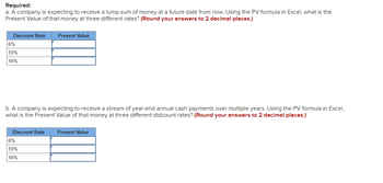 **Required:**

a. A company is expecting to receive a lump sum of money at a future date from now. Using the PV (Present Value) formula in Excel, what is the Present Value of that money at three different rates? *(Round your answers to 2 decimal places.)*

| Discount Rate | Present Value |
|---------------|---------------|
| 6%            |               |
| 10%           |               |
| 16%           |               |

b. A company is expecting to receive a stream of year-end annual cash payments over multiple years. Using the PV formula in Excel, what is the Present Value of that money at three different discount rates? *(Round your answers to 2 decimal places.)*

| Discount Rate | Present Value |
|---------------|---------------|
| 6%            |               |
| 10%           |               |
| 16%           |               |