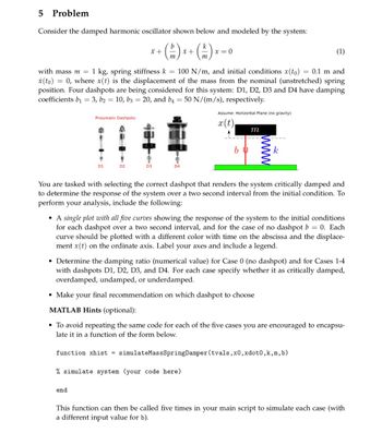 5 Problem
Consider the damped harmonic oscillator shown below and modeled by the system:
b
m
(1)
with mass m = 1 kg, spring stiffness k = 100 N/m, and initial conditions x(to) = 0.1 m and
x(to) = 0, where x(t) is the displacement of the mass from the nominal (unstretched) spring
position. Four dashpots are being considered for this system: D1, D2, D3 and D4 have damping
coefficients b₁ = 3, b2 = 10, b3 = 20, and b4 = 50 N/(m/s), respectively.
Pneumatic Dashpots:
D1
D2
end
* +
D3
D4
x +
m
x=0
Assume: Horizontal Plane (no gravity)
x(t)
bu
m
www
k
You are tasked with selecting the correct dashpot that renders the system critically damped and
to determine the response of the system over a two second interval from the initial condition. To
perform your analysis, include the following:
• A single plot with all five curves showing the response of the system to the initial conditions
for each dashpot over a two second interval, and for the case of no dashpot b = 0. Each
curve should be plotted with a different color with time on the abscissa and the displace-
ment x(t) on the ordinate axis. Label your axes and include a legend.
• Determine the damping ratio (numerical value) for Case 0 (no dashpot) and for Cases 1-4
with dashpots D1, D2, D3, and D4. For each case specify whether it as critically damped,
overdamped, undamped, or underdamped.
• Make your final recommendation on which dashpot to choose
MATLAB Hints (optional):
• To avoid repeating the same code for each of the five cases you are encouraged to encapsu-
late it in a function of the form below.
function xhist = simulateMass Spring Damper (tvals, x0, xdot0, k, m, b)
% simulate system (your code here)
This function can then be called five times in your main script to simulate each case (with
a different input value for b).