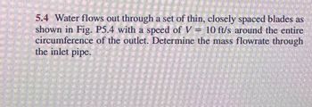 5.4 Water flows out through a set of thin, closely spaced blades as
shown in Fig. P5.4 with a speed of V = 10 ft/s around the entire
circumference of the outlet. Determine the mass flowrate through
the inlet pipe.