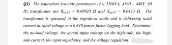 Q1) The equivalent low-side parameters of a 250kVA, 4160 - 480V, 60
=
=
Hz transformer are Req,LS
0.00920 2 and Xeq,LS
0.0433 9. The
transformer is operated in the step-down mode and is delivering rated
current at rated voltage to a 0.840 power-factor lagging load. Determine:
the no-load voltage, the actual input voltage on the high-side, the high-
side current, the input impedance, and the voltage regulation.