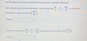 Use the angle sum identities to determine the exact value of the given expression.
Part A: By getting a common denominator, one can show that
determine an exact value of cos(
13π
12
k
Зл
13π
+
4
====
. Use this fact to
3
12
Answer:
2π
Part B: Use the fact that
3
Answer:
74
+
71
11π
11T
to determine an exact value of sin
4
12
12