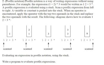 2. (Postfix notation) Postfix notation is a way of writing expressions without using
parentheses. For example, the expression (1 + 2) * 3 would be written as 1 2 + 3 *.
A postfix expression is evaluated using a stack. Scan a postfix expression from left
to right. A variable or constant is pushed into the stack. When an operator is
encountered, apply the operator with the top two operands in the stack and replace
the two operands with the result. The following -diagram shows how to evaluate 1
2 + 3 *:
3
2
1
1
3
3
9
1 2 + 3 *
1 2 + 3 *
1 2 + 3 *
1 2 + 3 *
1 2 + 3 *
scanned
scanned
scanned
scanned
scanned
Evaluating an expression in postfix notation, using the stack.
Write a program to evaluate postfix expressions.