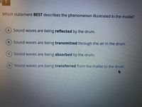 Which statement BEST describes the phenomenon illustrated in the model?
A) Sound waves are being reflected by the drum.
Sound waves are being transmitted through the air in the drum.
C) Sound waves are being absorbed by the drum.
Sound waves are being transferred from the mallet to the drum.
