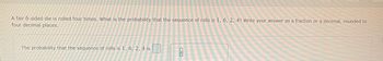 A fair 6-sided die is rolled four times. What is the probability that the sequence of rolls is 1, 6, 2, 4? Write your answer as a fraction or a decimal, rounded to
four decimal places.
The probability that the sequence of rolls is 1, 6, 2, 4 is
0
0
