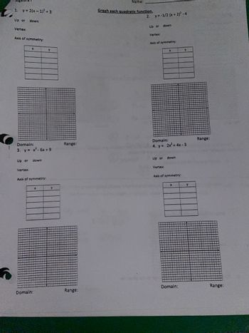 5
Algebra
1. y = 2(x-1)² +3
Up or down
Vertex:
Axis of symmetry:
Up or
X
Domain:
3. y = x² - 6x +9
Vertex:
down
Axis of symmetry:
Domain:
Y
x
Y
Range:
Range:
Name:
Graph each quadratic function.
2. y = -1/2 (x + 2)²-4
Up or
Vertex:
down
Axis of symmetry:
Domain:
4. y = 2x² + 4x - 3
Up or down
Vertex:
Axis of symmetry:
X
Y
Domain:
Y
Range:
Range: