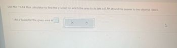 Use the TI-84 Plus calculator to find the z-score for which the area to its left is 0.59. Round the answer to two decimal places.
The Z-score for the given area is
$