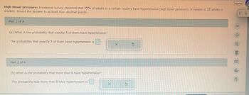 High blood pressure: A national survey reported that 35% of adults in a certain country have hypertension (high blood pressure). A sample of 25 adults is
studied. Round the answer to at least four decimal places.
Part 1 of 4
(a) What is the probability that exactly 5 of them have hypertension?
The probability that exactly 5 of them have hypertension is
Part 2 of 4
(b) What is the probability that more than 8 have hypertension?
The probability that more than 8 have hypertension is
X
X
S
3
Español
I
1 ] ] 腿 $ 8