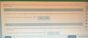 Big Babies: A public health organization reports that 21% of baby boys 6 - 8 months old in the United States weigh more than 20 pounds. A sample of 14
babies is studied.
Part 1 of 2
(a) What is the mean number who weigh more than 20 pounds in a sample of 14 babies aged 6 - 8 months? Round the answer to two decimal places.
The mean number who weigh more than 20 pounds is
Part 2 of 2
X
(b) What is the standard deviation of the number who weigh more than 20 pounds in a sample of 14 babies aged 6-8 months? Round the answer to four
decimal places.
The standard deviation of the number who weigh more than 20 pounds is
Continue
3
X
S
Save For Later
Españo
i
13:
ola
Submit Assignment