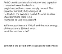 An LC circuit consists of an inductor and capacitor
connected to each other in a
single loop with no power supply present. The
capacitor is initially fully charged at
t = 0 when the switch is closed. Assume an ideal
situation where there is no
resistance to take into account.
a) If the capacitance is 470 µF and the total energy
of the system is 250 mJ, what
must the resistance be?
b) What is the period of the oscillations that ensue?
