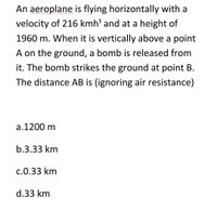 An aeroplane is flying horizontally with a
velocity of 216 kmh' and at a height of
1960 m. When it is vertically above a point
A on the ground, a bomb is released from
it. The bomb strikes the ground at point B.
The distance AB is (ignoring air resistance)
a.1200 m
b.3.33 km
c.0.33 km
d.33 km
