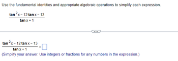 **Simplifying Trigonometric Expressions**

Use the fundamental identities and appropriate algebraic operations to simplify the expression below:

\[
\frac{\tan^2 x - 12 \tan x - 13}{\tan x + 1}
\]

---

Simplify the expression:

\[
\frac{\tan^2 x - 12 \tan x - 13}{\tan x + 1} = \_\_\_
\]

(Simplify your answer. Use integers or fractions for any numbers in the expression.)

**Explanation:**

- The given expression involves the tangent function and requires the application of algebraic techniques such as factoring or using identities to simplify.
- Make sure to check for any opportunities to factor the numerator, as it is a quadratic expression.

**Note:**

The ellipsis (three dots) between the expressions represents a separator and does not imply any operation.