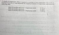 . A sample of magnesium ribbon is ignited in a crucible to form magnesium oxide. Refer to
Example Exercise 6.1 and determine the empirical formula of magnesium oxide from the
following data:
mass of crucible and cover + magnesium metal
mass of crucible and cover
mass of crucible and cover + magnesium oxide
33.741 g
33.500 g
33.899 g
mo to 1odm
rolg tiHinu bldiouns
blam
clom 1g
o fm
(8)
M)2cm
t lom slom
