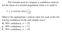 The formula used to compute a confidence interval
for the mean of a normal population when n is small is
x± (t critical value)
What is the appropriate t critical value for each of the fol-
lowing confidence levels and sample sizes?
d. 90% confidence, n = 25
e. 90% confidence, n = 13
f. 95% confidence, n
10

