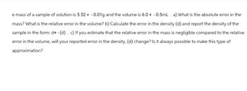 e mass of a sample of solution is 5.52 + -0.01g and the volume is 6.0+ - 0.5mL. a) What is the absolute error in the
mass? What is the relative error in the volume? b) Calculate the error in the density (d) and report the density of the
sample in the form: d+ - (d). c) If you estimate that the relative error in the mass is negligible compared to the relative
error in the volume, will your reported error in the density, (d) change? Is it always possible to make this type of
approximation?