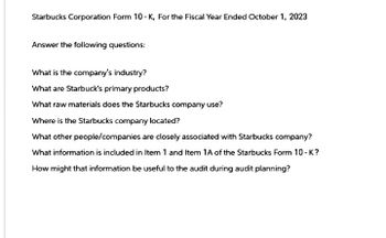 Starbucks Corporation Form 10-K, For the Fiscal Year Ended October 1, 2023
Answer the following questions:
What is the company's industry?
What are Starbuck's primary products?
What raw materials does the Starbucks company use?
Where is the Starbucks company located?
What other people/companies are closely associated with Starbucks company?
What information is included in Item 1 and Item 1A of the Starbucks Form 10-K?
How might that information be useful to the audit during audit planning?