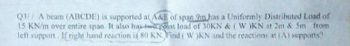 Q3// A beam (ABCDE) is supported at A&E of span 9m has a Uniformly Distributed Load of
15 KN/m over entire span. It also has two point load of 30KN & ( W )KN at 2m & 5m from
left support. If right hand reaction is 80 KN. Find ( W )KN and the reactions at (A) supports?