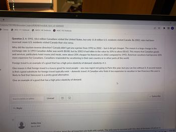 +
/courses/185189/discussion_topics/838206?module_item_id=6045692
S
Canvas
BIOL 111 Textbook SMATH 140 Textbook PAGEC 105 Textbook
Question 2. In 1992, 18.6 million Canadians visited the United States, but only 11.8 million U.S. residents visited Canada. By 2002, roles had been
reversed: more U.S. residents visited Canada than vice versa.
Why did the tourism reverse direction? Canada didn't get any warmer from 1992 to 2002 - but it did get cheaper. The reason is a large change in the
exchange rate: in 1992 Canadian dollar was worth $0.80, but by 2002 it had fallen in the value by 20% to about $0.65. This means that Canadian goods
and services, particularly hotel rooms and meals, were about 20% cheaper for Americans in 2002 compared to 1992. American vacations had become 20%
more expensive for Canadians. Canadians responded by vacationing in their own country or in other parts of the world.
Foreign travel is an example of a good that has a high price elasticity of demand: elasticity=4.1.
One reason is that foreign travel is a luxury good for most people - you may regret not going to Paris this year, but you can live without it. A second reason
is that a good substitute for foreign travel typically exist - domestic travel. A Canadian who finds it too expensive to vacation in San Francisco this year is
likely to find that Vancouver is a pretty good alternative.
Give an example of a good that has a high price elasticity of demand.
Search entries or author
O
Reply
Ashley Gray
Sep 12, 2022
Unread
♫
✓ Subscribe
il price most the oil importers are built with cartels. The only way to succeed with this idea of increase oil prices is
* □
0
10:55 AM