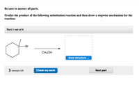 Be sure to answer all parts.
Predict the product of the following substitution reaction and then draw a stepwise mechanism for the
reaction:
Part 1 out of 4
Br
CH3OH
draw structure ..
3 attempts left
Check my work
Next part
