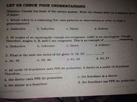 LET US CHECK YOUR UNDERSTANDING
Direction: Choose the letter of the correct answer. Write the chosen letter on a separate sheet
of
paper.
1. Which refers to a reasoning that uses patterns or observations in order to make a
generalization?
a. Deductive
b. Inductive
c. Direct
d. Indirect
2. All angles of an equiangular triangle are congruent. AABC is an equiangular triangle.
Therefore, angles A, B, and C are congruent. This is an example of
reasoning.
a. Deductive
b. Inductive
c. Direct
d. Indirect
3. What is the next two terms of the given: 9, 16, 25,
a. 36, 49
b. 35, 46
с. 41, 33
d. 43, 57
4. All covid-19 frontliners uses PPE for protection. A doctor is a covid-19 frontliner.
Therefore,
a. the doctor uses PPE for protection
c. the frontliner is a doctor
b. the doctor is a frontliner
d. the frontliner use PPE for protection
Page 710
QUARTER? WEEK 9
