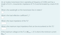 An air lossless transmission line is operating at frequency of 4 MHz and has a
length of 0.25 A, characteristic impedance of 75 Q and terminated by a load of 125
Q.
What is the wavelength on the transmission line in meters?
What is the load reflection coefficient ?
What is the input impedance of the TL?
What is the maximum input impedance that can be encountered on this TL?
If the maximum voltage on the TL is |V|max = 25 V, what is the minimum current
Umin ?
