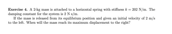=
Exercise 4. A 2-kg mass is attached to a horizontal spring with stiffness k
damping constant for the system is 2 N s/m.
If the mass is released from its equilibrium position and given an initial velocity of 2 m/s
to the left. When will the mass reach its maximum displacement to the right?
202 N/m. The