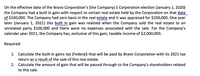 On the effective date of the Bravo Corporation's (the Company) S Corporation election (January 1, 2020)
the Company had a built in gain with respect to certain real estate held by the Corporation on that date
of $100,000. The Company had zero basis in the real estate and it was appraised for $100,000. One year
later (January 1, 2021) this built in gain was realized when the Company sold the real estate to an
unrelated party $100,000 and there were no expenses associated with the sale. For the Company's
calendar year 2021, the Company has, exclusive of this gain, taxable income of $2,000,000.
Required:
1. Calculate the built-in gains tax (Federal) that will be paid by Bravo Corporation with its 2021 tax
return as a result of the sale of this real estate.
2. Calculate the amount of gain that will be passed through to the Company's shareholders related
to this sale.