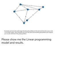 Formulate and solve the multi-target shortest path problem on this network (from the source node
1 to all other nodes). Next formulate and solve the dual of the shortest path problem and compare
your results with that of the primal problem.
Please show me the Linear programming
model and results.
