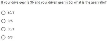 If your drive gear is 36 and your driven gear is 60, what is the gear ratio?
O 60/1
O 3/5
O 36/1
O 5/3