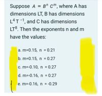 Suppose A = B" cm, where A has
dimensions LT, B has dimensions
L4T-1, and C has dimensions
LT8. Then the exponents n and m
have the values:
a. m=0.15, n 0.21
b. m=0.15, n = 0.27
c. m=-0.10, n = 0.27
d. m=-0.16, n = 0.27
e. m=-0.16, n = -0.29
