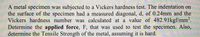 A metal specimen was subjected to a Vickers hardness test. The indentation on
the surface of the specimen had a measured diagonal, d, of 0.24mm and the
Vickers hardness number was calculated at a value of 482.91kgf/mm2.
Determine the applied force, F, that was used to test the specimen. Also,
determine the Tensile Strength of the metal, assuming it is hard.
