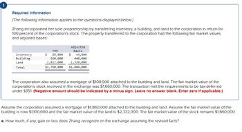 I
Required information
[The following information applies to the questions displayed below.]
Zhang incorporated her sole proprietorship by transferring inventory, a building, and land to the corporation in return for
100 percent of the corporation's stock. The property transferred to the corporation had the following fair market values
and adjusted bases:
Inventory
Building
Land
Total
FMV
88,000
660,000
1,012,000
$1,760,000
$
Adjusted
Basis
$
44,000
440,000
1,320,000
$1,804,000
The corporation also assumed a mortgage of $100,000 attached to the building and land. The fair market value of the
corporation's stock received in the exchange was $1,660,000. The transaction met the requirements to be tax-deferred
under $351. (Negative amount should be indicated by a minus sign. Leave no answer blank. Enter zero if applicable.)
Assume the corporation assumed a mortgage of $1,860,000 attached to the building and land. Assume the fair market value of the
building is now $1,100,000 and the fair market value of the land is $2,332,000. The fair market value of the stock remains $1,660,000.
e. How much, if any, gain or loss does Zhang recognize on the exchange assuming the revised facts?