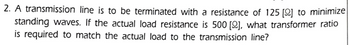 2. A transmission line is to be terminated with a resistance of 125 [2] to minimize
standing waves. If the actual load resistance is 500 [2], what transformer ratio
is required to match the actual load to the transmission line?