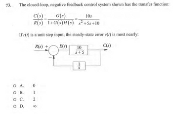 73.
The closed-loop, negative feedback control system shown has the transfer function:
C(s)
G(s)
10s
2
R(s)
1+G(s)H(s) s² +5s+10
If r(t) is a unit step input, the steady-state error e(t) is most nearly:
C(s)
R(s) +
0
1
O A.
OB.
O C. 2
O D.
№ 8
E(S)
10
S+5
1
S