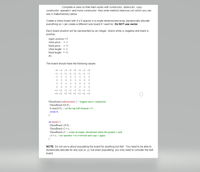 Complete a class so that main works with constructor, destructor, copy
constructor, operator= and move constructor. Also write method clear(row.col) which you can
see in makemeone() below.
Create a chess board with 8 x 8 spaces in a single-dimensioned array (dynamically allocate
everything so I can create a different size board if I want to). Do NOT use vector.
Each board position will be represented by an integer, where white is negative and black is
positive:
empty position = 0
white pawn = -1
black pawn =+1
white knight = -2
black knight = +2
etc.
The board should have the following values:
-4 -2 -3 -5 -6 -3 -2 -4
-1 -1 -1 -1 -1 -1 -1 -1
+1 +1 -1 -1 -1 -1 -1 -1
+4 +2 +3 +5 +6 +3 +2 +4
Chessboard makemeone() { // triggers move constructor
ChessBoard b(8,8);
b.clear(0,0); // set the top-left element = 0
return b;
int main() {
ChessBoard c(8,8);
ChessBoard c2 = c;
ChessBoard c3; // create an empty chessboard where the pointer = null
c3 = c; // use operator = to overwrite and copy c again.
NOTE: Do not worry about populating the board for anything but 8x8. You need to be able to
dynamically allocate for any size (x, y), but when populating, you only need to consider the 8x8
board.
HOO O
1OO o0
O O O
HOO
