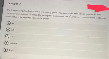 I
Question 7
The St Petersburg Paradox involves a coin tossing game. The player tosses a fair coin as many times as is
necessary until it comes up heads. The game yields a prize equal to £ 2", where n is the total number of tosses
made. What is the expected value of the game?
B
£4
£8
£2
D Infinite
E £16