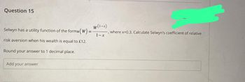 Question 15
W(1-x)
Selwyn has a utility function of the formu (W) = - -, where x=0.3. Calculate Selwyn's coefficient of relative
1-x
risk aversion when his wealth is equal to £12.
Round your answer to 1 decimal place.
Add your answer