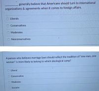 generally believe that Americans should turn to international
organizations & agreements when it comes to foreign affairs.
Liberals
Conservatives
Moderates
Neoconservatives
A person who believes marriage laws should reflect the tradition of "one man, one
woman" is more likely to belong to which ideological camp?
O Liberal
Conservative
O Moderate
Socialist
